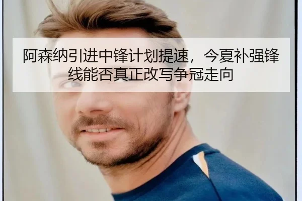 阿森纳引进中锋计划提速，今夏补强锋线能否真正改写争冠走向